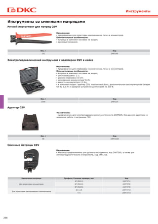 298
Ручной инструмент для матриц CSV
Вес, г Код
335 2ART360
Назначение:
• предназначен для опрессовки наконечников, гильз и коннекторов.
Отличительные особенности:
• матрицы в комплект поставки не входят;
• храповый механизм.
Инструменты со сменными матрицами
Электрогидравлический инструмент с адаптером CSV в кейсе
Вес, г Код
1500 2ART215
Назначение:
• предназначен для опрессовки наконечников, гильз и коннекторов.
Отличительные особенности:
• матрицы в комплект поставки не входят;
• цикл опрессовки: 2 с;
• усилие опрессовки 10 кН;
• напряжение аккумулятора 9,6 В;
• емкость аккумулятора 2,0 Ач;
• в комплект входит: адаптер CSV, пластиковый бокс, дополнительная аккумуляторная батарея
9,6 В/ 2,0 Ач и зарядное устройство для батарей на 230 В.
Адаптер CSV
Назначение:
• предназначен для электрогидравлического инструмента 2ART215, без данного адаптера не
возможна работа с матрицами CSV.
Вес, г Код
50 2ART210A
Сменные матрицы CSV
Назначение:
• Матрицы предназначены для ручного инструмента, код 2ART360, а также для
электрогидравлического инструмента, код 2ART215.
Назначение матрицы Профиль/Сечение провода, мм2 Код
Для опрессовки коннекторов
4P (RG11) 2ART37I4
6P (RG12) 2ART37I6
8P (RG45) 2ART37I8
Для опрессовки изолированных наконечников
0,5–2,5 2ART3722
4–6 2ART3724
Инструменты
 