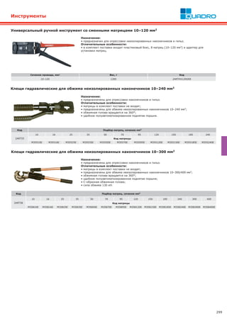 299
Инструменты
Назначение:
• предназначены для опрессовки наконечников и гильз.
Отличительные особенности:
• матрицы в комплект поставки не входят;
• предназначены для обжима неизолированных наконечников 10–240 мм2;
• обжимная голова вращается на 360°;
• удобное полуавтоматизированное поднятие поршня.
Код Подбор матриц, сечение мм2
2ART55
10 16 25 35 50 70 95 120 150 185 240
Код матрицы
M35510E M35516E M35525E M35535E M35550E M35570E M35595E M355120E M355150E M355185E M355240E
Клещи гидравлические для обжима неизолированных наконечников 10–240 мм2
Код Подбор матриц, сечение мм2
2ART58
10 16 25 35 50 70 95 120 150 185 240 300 400
Код матрицы
M35810E M35816E M35825E M35835E M35850E M35870E M35895E M358120E M358150E M358185E M358240E M358300E M358400E
Клещи гидравлические для обжима неизолированных наконечников 10–300 мм2
Назначение:
• предназначены для опрессовки наконечников и гильз.
Отличительные особенности:
• матрицы в комплект поставки не входят;
• предназначены для обжима неизолированных наконечников 10–300/400 мм2;
• обжимная голова вращается на 360°;
• удобное полуавтоматизированное поднятие поршня;
• С-образная обжимная голова;
• сила обжима 130 кН.
Универсальный ручной инструмент cо сменными матрицами 10–120 мм2
Сечение провода, мм2 Вес, г Код
10–120 1200 2ARTHX120GEB
Назначение:
• предназначен для опрессовки неизолированных наконечников и гильз.
Отличительные особенности:
• в комплект поставки входит пластиковый бокс, 8 матриц (10–120 мм2) и адаптер для
установки матриц.
 
