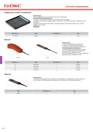 310
Назначение:
• более эффективное использование системы маркировки.
Отличительные особенности:
• планки с символами вставляются в четырехугольный поддон;
• удобный угол наклона упоров поддона позволяет с легкостью извлекать маркировочные
элементы;
• поддон может вмещать 24 планки с маркировочными элементами любого типа: буквы,
цифры, знаки, цвета.
Материал:
• пластик.
Поддон для планок с символами
Назначение:
• снятие маркировочных элементов
с планок с их последующим вводом
в нужную прозрачную полость трубочки.
Отличительные особенности:
• поставляется в двух размерах: длиной
в 15 мм, применяемый для составления
маркировочного шифра, длиной
до 15 мм и длиной в 30 мм – для составления
маркировочного шифра до 30 мм.
Язычок
Назначение:
• извлечение маркировочных элементов, уже введенных в прозрачную полость трубочки,
в том случае, когда возникает необходимость в изменении составленной надписи.
Крючок
119 M 119
Система маркировки
Размер, мм Цвет Упаковка, шт. Код
15 оранжевый 1 119M/15
30 оранжевый 1 119M/30
15 металлик 1 119/15U
30 металлик 1 119/30U
Размер, мм Цвет Упаковка, шт. Код
147x190x18 черный 1 118
Цвет Упаковка, шт. Код
Металл 5 120
 