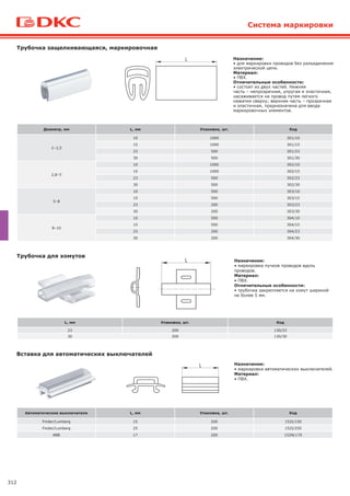 312
Система маркировки
Назначение:
• для маркировки проводов без разъединения
электрической цепи.
Материал:
• ПВХ.
Отличительные особенности:
• состоит из двух частей. Нижняя
часть – непрозрачная, упругая и эластичная,
насаживается на провод путем легкого
нажатия сверху; верхняя часть – прозрачная
и эластичная, предназначена для ввода
маркировочных элементов.
Трубочка защелкивающаяся, маркировочная
Назначение:
• маркировка пучков проводов вдоль
проводов.
Материал:
• ПВХ.
Отличительные особенности:
• трубочка закрепляется на хомут шириной
не более 5 мм.
Трубочка для хомутов
Диаметр, мм L, мм Упаковка, шт. Код
2–3,5
10 1000 301/10
15 1000 301/15
23 500 301/23
30 500 301/30
2,8–5
10 1000 302/10
15 1000 302/15
23 500 302/23
30 500 302/30
5–8
10 500 303/10
15 500 303/15
23 200 303/23
30 200 303/30
8–10
10 500 304/10
15 500 304/15
23 200 304/23
30 200 304/30
L, мм Упаковка, шт. Код
23 200 130/23
30 200 130/30
Назначение:
• маркировка автоматических выключателей.
Материал:
• ПВХ.
Вставка для автоматических выключателей
Автоматические выключатели L, мм Упаковка, шт. Код
Finder/Lumberg 15 200 152I/150
Finder/Lumberg 25 200 152I/250
ABB 17 200 152N/170
 