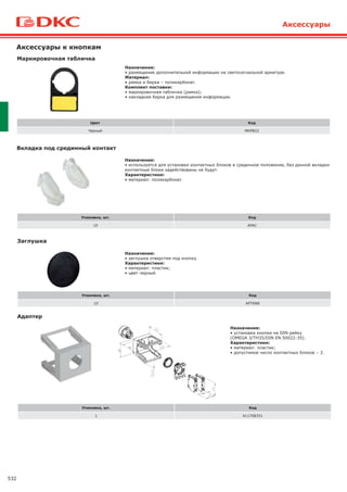 532
Аксессуары
Аксессуары к кнопкам
Маркировочная табличка
Цвет Код
Черный MKPB22
Назначение:
• размещение дополнительной информации на светосигнальной арматуре.
Материал:
• рамка и бирка – поликарбонат.
Комплект поставки:
• маркировочная табличка (рамка);
• накладная бирка для размещения информации.
Вкладка под срединный контакт
Упаковка, шт. Код
10 APAC
Назначение:
• используется для установки контактных блоков в срединное положение, без данной вкладки
контактные блоки задействованы не будут.
Характеристики:
• материал: поликарбонат.
Адаптер
Упаковка, шт. Код
1 A11708351
Назначение:
• установка кнопки на DIN-рейку
(OMEGA 3/TH35/DIN EN 50022-35).
Характеристики:
• материал: пластик;
• допустимое число контактных блоков – 3.
Заглушка
Упаковка, шт. Код
10 APTRN8
Назначение:
• заглушка отверстия под кнопку.
Характеристики:
• материал: пластик;
• цвет черный.
 