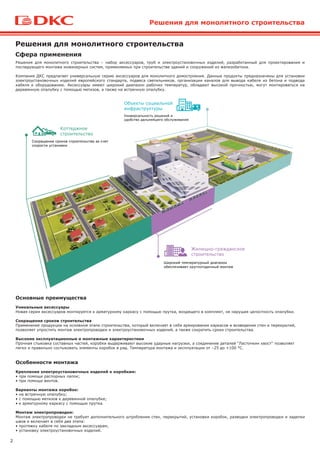 2
Решения для монолитного строительства
Решения для монолитного строительства – набор аксессуаров, труб и электроустановочных изделий, разработанный для проектирования и
последующего монтажа инженерных систем, применяемых при строительстве зданий и сооружений из железобетона.
Компания ДКС предлагает универсальную серию аксессуаров для монолитного домостроения. Данные продукты предназначены для установки
электроустановочных изделий европейского стандарта, подвеса светильников, организации каналов для вывода кабеля из бетона и подвода
кабеля к оборудованию. Аксессуары имеют широкий диапазон рабочих температур, обладают высокой прочностью, могут монтироваться на
деревянную опалубку с помощью метизов, а также на встречную опалубку.
Сфера применения
Решения для монолитного строительства
Основные преимущества
Уникальные аксессуары
Новая серия аксессуаров монтируется к арматурному каркасу с помощью прутка, входящего в комплект, не нарушая целостность опалубки.
Сокращение сроков строительства
Применение продукции на основном этапе строительства, который включает в себя армирование каркасов и возведение стен и перекрытий,
позволяет упростить монтаж электропроводки и электроустановочных изделий, а также сократить сроки строительства.
Высокие эксплуатационные и монтажные характеристики
Прочная стыковка составных частей, коробки выдерживают высокие ударные нагрузки, а соединение деталей "Ласточкин хвост" позволяет
легко и правильно состыковать элементы коробок в ряд. Температура монтажа и эксплуатации от –25 до +100 °C.
Особенности монтажа
Крепление электроустановочных изделий к коробкам:
• при помощи распорных лапок;
• при помощи винтов.
Варианты монтажа коробок:
• на встречную опалубку;
• с помощью метизов к деревянной опалубке;
• к арматурному каркасу с помощью прутка.
Монтаж электропроводки:
Монтаж электропроводки не требует дополнительного штробления стен, перекрытий, установки коробок, разводки электропроводки и заделки
швов и включает в себя два этапа:
• протяжку кабеля по закладным аксессуарам;
• установку электроустановочных изделий.
 