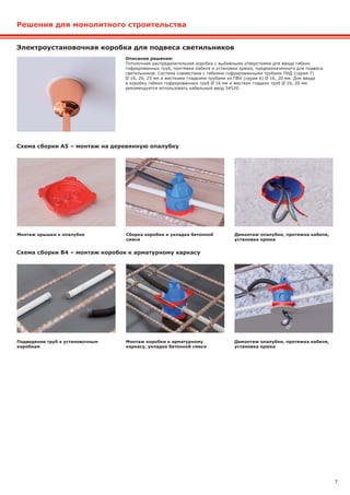 7
Решения для монолитного строительства
Электроустановочная коробка для подвеса светильников
Схема сборки А5 – монтаж на деревянную опалубку
Схема сборки B4 – монтаж коробок к арматурному каркасу
Описание решения:
Потолочная распределительная коробка с выбивными отверстиями для ввода гибких
гофрированных труб, протяжки кабеля и установки крюка, предназначенного для подвеса
светильников. Система совместима с гибкими гофрированными трубами ПНД (серия 7)
Ø 16, 20, 25 мм и жесткими гладкими трубами из ПВХ (серия 6) Ø 16, 20 мм. Для ввода
в коробку гибких гофрированных труб Ø 16 мм и жестких гладких труб Ø 16, 20 мм
рекомендуется использовать кабельный ввод 54520.
Монтаж крышки к опалубке
Подведение труб к установочным
коробкам
Сборка коробки и укладка бетонной
смеси
Монтаж коробки к арматурному
каркасу, укладка бетонной смеси
Демонтаж опалубки, протяжка кабеля,
установка крюка
Демонтаж опалубки, протяжка кабеля,
установка крюка
 