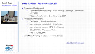 2Marek.Piatkowski@Rogers.com
Supply Chain
Management Strategy
Thinkingwin, Win, WIN
Introduction - Marek Piatkowski
 Professional Background
 Toyota Motor Manufacturing Canada (TMMC) - Cambridge, Ontario from
1987-1994
 TPS/Lean Transformation Consulting - since 1994
 Professional Affiliations
 TWI Network – John Shook, Founder
 Lean Enterprise Institute (LEI) – Jim Womack
 Lean Enterprise Academy (LEA) – Daniel Jones
 CCM/CAINTRA – Monterrey, Mexico
 SME, AME, ASQ, CME
 Lean Manufacturing Solutions - Toronto, Canada
http://twi-network.com
 