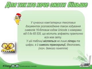 У сучасних комп’ютерних текстових
документах розповсюджене також кодування
символів 16-бітовим кодом Unicode з номерами
від 0 до 65 535, що містить алфавіти практично
всіх мов світу.
У цій таблиці містяться не лише літери та
цифри, а й символи транскрипції, ідеологами,
(позч. деякого поняття)
 