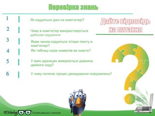 1 Як кодуються дані на комп’ютері?
2 Чому в комп’ютер використовується
двійкове кодування
Яким чином кодуються літери тексту в
комп’ютері?
3
Які таблиці кодів символів ви знаєте?4
У яких одиницях вимірюється довжина
двійкого коду?
5
У чому полягає процес декодування повідомлень?6
 