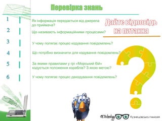 1 Як інформація передається від джерела
до приймача?
2 Що називають інформаційними процесами?
У чому полягає процес кодування повідомлень?3
Що потрібно визначити для кодування повідомлень?4
За якими правилами у грі «Морський бій»
кодується положення кораблів? З якою метою?
5
У чому полягає процес декодування повідомлень?6
 