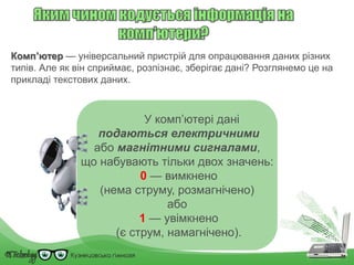 Комп’ютер — універсальний пристрій для опрацювання даних різних
типів. Але як він сприймає, розпізнає, зберігає дані? Розглянемо це на
прикладі текстових даних.
У комп’ютері дані
подаються електричними
або магнітними сигналами,
що набувають тільки двох значень:
0 — вимкнено
(нема струму, розмагнічено)
або
1 — увімкнено
(є струм, намагнічено).
 