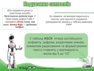 Для кодування даних у
комп’ютері потрібні
багатозначні двійкові коди. У
таких кодах цифру 0 або 1
називають бітом (скор. від
англ. binary digit — двійкова
цифра).
Усі символи, які використовуються в
текстах, для зручності кодування
(декодування) зводять у таблиці двійкових
кодів.
У таблиці ASCII літера англійського
алфавіту, цифрам, розділовим знакам,
символам редагування та форматування
тексту ставлять у відповідність
числа від 0 до 127
 