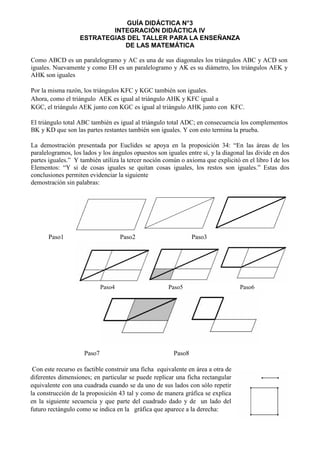 GUÍA DIDÁCTICA N°3
INTEGRACIÓN DIDÁCTICA IV
ESTRATEGIAS DEL TALLER PARA LA ENSEÑANZA
DE LAS MATEMÁTICA
Como ABCD es un paralelogramo y AC es una de sus diagonales los triángulos ABC y ACD son
iguales. Nuevamente y como EH es un paralelogramo y AK es su diámetro, los triángulos AEK y
AHK son iguales
Por la misma razón, los triángulos KFC y KGC también son iguales.
Ahora, como el triángulo AEK es igual al triángulo AHK y KFC igual a
KGC, el triángulo AEK junto con KGC es igual al triángulo AHK junto con KFC.
El triángulo total ABC también es igual al triángulo total ADC; en consecuencia los complementos
BK y KD que son las partes restantes también son iguales. Y con esto termina la prueba.
La demostración presentada por Euclides se apoya en la proposición 34: “En las áreas de los
paralelogramos, los lados y los ángulos opuestos son iguales entre sí, y la diagonal las divide en dos
partes iguales.” Y también utiliza la tercer noción común o axioma que explicitó en el libro I de los
Elementos: “Y si de cosas iguales se quitan cosas iguales, los restos son iguales.” Estas dos
conclusiones permiten evidenciar la siguiente
demostración sin palabras:
Paso1 Paso2 Paso3
Paso7 Paso8
Con este recurso es factible construir una ficha equivalente en área a otra de
diferentes dimensiones; en particular se puede replicar una ficha rectangular
equivalente con una cuadrada cuando se da uno de sus lados con sólo repetir
la construcción de la proposición 43 tal y como de manera gráfica se explica
en la siguiente secuencia y que parte del cuadrado dado y de un lado del
futuro rectángulo como se indica en la gráfica que aparece a la derecha:
Paso4 Paso5 Paso6
 