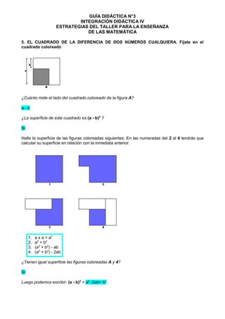 GUÍA DIDÁCTICA N°3
INTEGRACIÓN DIDÁCTICA IV
ESTRATEGIAS DEL TALLER PARA LA ENSEÑANZA
DE LAS MATEMÁTICA
5. EL CUADRADO DE LA DIFERENCIA DE DOS NÚMEROS CUALQUIERA. Fíjate en el
cuadrado coloreado
¿Cuánto mide el lado del cuadrado coloreado de la figura A?
a - b
¿La superficie de este cuadrado es (a - b)2
?
Si
Halla la superficie de las figuras coloreadas siguientes. En las numeradas del 2 al 4 tendrás que
calcular su superficie en relación con la inmediata anterior.
1. a x a = a2
2. a2
+ b2
3. (a2
+ b2
) - ab
4. (a2
+ b2
) - 2ab
¿Tienen igual superficie las figuras coloreadas A y 4?
Sí
Luego podemos escribir: (a - b)2
= a2
-2ab+ b2
 