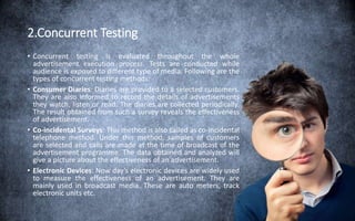 2.Concurrent Testing
• Concurrent testing is evaluated throughout the whole
advertisement execution process. Tests are conducted while
audience is exposed to different type of media. Following are the
types of concurrent testing methods:
• Consumer Diaries: Diaries are provided to a selected customers.
They are also informed to record the details of advertisements
they watch, listen or read. The diaries are collected periodically.
The result obtained from such a survey reveals the effectiveness
of advertisement.
• Co-incidental Surveys: This method is also called as co-incidental
telephone method. Under this method, samples of customers
are selected and calls are made at the time of broadcast of the
advertisement programme. The data obtained and analyzed will
give a picture about the effectiveness of an advertisement.
• Electronic Devices: Now day’s electronic devices are widely used
to measure the effectiveness of an advertisement. They are
mainly used in broadcast media. These are auto meters, track
electronic units etc.
 