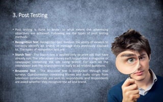 3. Post Testing
• Post testing is done to know- to what extent the advertising
objectives are achieved. Following are the types of post testing
methods:
• Recognition Test: Recognition test involves the ability of viewers to
correctly identify ad, brand, or message they previously exposed
to. The types of recognition test are:
• Starch Test - The Starch test is applied only to print ads that have
already run. The interviewer shows each respondent a magazine or
newspaper containing the ads being tested. For each ad the
interviewer asks the respondents to reply to ad related questions.
• Bruzzone Test - The Bruzzone test is conducted through mail
surveys. Questionnaires containing frames and audio scripts from
television commercials are sent to respondents and respondents
are asked whether they recognize the ad and brand.
 