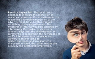 • Recall or Impact Test: The recall test is
designed to measure the impression of
readers or viewers of the advertisement. If a
reader has a favorable impression of the
advertisement, he will certainly retain
something of the advertisement. The
measures of interest would be obtained by
interviewing the readers or viewers or
listeners, days after the advertisement or
commercial is appeared in the newspaper, or
on T.V. Interviewer asks the readers or
viewers to answer some ad
related questions, and in response to
the question asked, the reader reveals the
accuracy and depth of his impression.
 