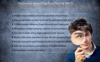 Positioning Advertising Copy Testing (PACT)
1. Provide measurements relevant to objectives of advertising
2. Require agreement on how results will be used before each test
3. Provide multiple measures (Single measures aren't adequate)
4. Be based on a model of human response to communications
5. Consider multiple versus single exposure to the stimulus
6. Require alternative executions to have the same degree of finish
7. Provide controls to avoid the biasing effects of exposure context
8. Take into account basic considerations of sample definition
9. Demonstrate reliability and validity
 
