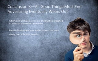 25
Conclusion 3—All Good Things Must End:
Advertising Eventually Wears Out
• Advertising ultimately wears out and must be refreshed
to maintain or increase brand sales.
• Familiar brands have been shown to wear out more
slowly than unfamiliar brands.
 