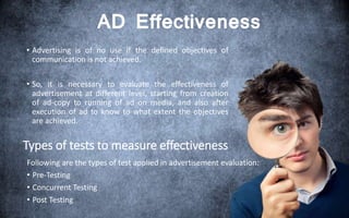 AD Effectiveness
• Advertising is of no use if the defined objectives of
communication is not achieved.
• So, it is necessary to evaluate the effectiveness of
advertisement at different level, starting from creation
of ad-copy to running of ad on media, and also after
execution of ad to know to what extent the objectives
are achieved.
Types of tests to measure effectiveness
Following are the types of test applied in advertisement evaluation:
• Pre-Testing
• Concurrent Testing
• Post Testing
 