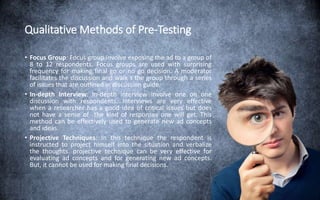 Qualitative Methods of Pre-Testing
• Focus Group: Focus group involve exposing the ad to a group of
8 to 12 respondents. Focus groups are used with surprising
frequency for making final go or no go decision. A moderator
facilitates the discussion and walk s the group through a series
of issues that are outlined in discussion guide.
• In-depth Interview: In-depth interview involve one on one
discussion with respondents. Interviews are very effective
when a researcher has a good idea of critical issues but does
not have a sense of the kind of responses one will get. This
method can be effectively used to generate new ad concepts
and ideas.
• Projective Techniques: In this technique the respondent is
instructed to project himself into the situation and verbalize
the thoughts. projective technique can be very effective for
evaluating ad concepts and for generating new ad concepts.
But, it cannot be used for making final decisions.
 