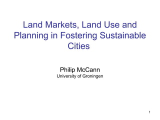 1
Land Markets, Land Use and
Planning in Fostering Sustainable
Cities
Philip McCann
University of Groningen
 