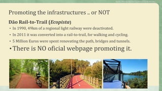 Promoting the infrastructures .. or NOT
Dão Rail-to-Trail (Ecopista)
• In 1990, 49km of a regional light railway were deactivated.
• In 2011 it was converted into a rail-to-trail, for walking and cycling.
• 5 Million Euros were spent renovating the path, bridges and tunnels.
•There is NO oficial webpage promoting it.
Public Policies for the Cycletourism Networks
 