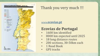 Thank you very much !!!
Public Policies for the Cycletourism Networks
www.ecovias.pt
Ecovias de Portugal
• 1600 km identified
• 8000 km expected until 2025
• 18 long distance routes
• 200 sections, 30-50km each
• 1 Road Book
• GPS tracks
 
