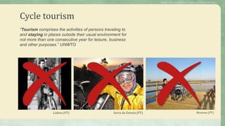 Cycle tourism
"Tourism comprises the activities of persons traveling to
and staying in places outside their usual environment for
not more than one consecutive year for leisure, business
and other purposes.“ UNWTO
Lisboa (PT) Serra da Estrela (PT) Murtosa (PT)
Public Policies for the Cycletourism Networks
 