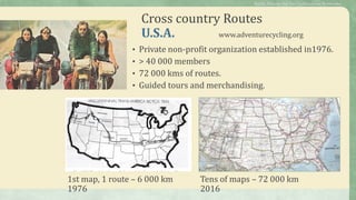 Cross country Routes
U.S.A. www.adventurecycling.org
• Private non-profit organization established in1976.
• > 40 000 members
• 72 000 kms of routes.
• Guided tours and merchandising.
1st map, 1 route – 6 000 km
1976
Tens of maps – 72 000 km
2016
Public Policies for the Cycletourism Networks
 