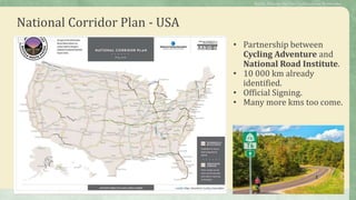 National Corridor Plan - USA
• Partnership between
Cycling Adventure and
National Road Institute.
• 10 000 km already
identified.
• Official Signing.
• Many more kms too come.
Public Policies for the Cycletourism Networks
 