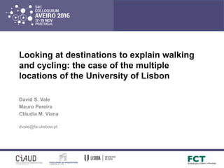 Looking at destinations to explain walking
and cycling: the case of the multiple
locations of the University of Lisbon
David S. Vale
Mauro Pereira
Cláudia M. Viana
dvale@fa.ulisboa.pt
 
