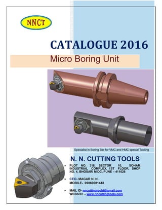 CATALOGUE 2016
Micro Boring Unit
Specialist in Boring Bar for VMC and HMC special Tooling
N. N. CUTTING TOOLS
 PLOT NO. 318, SECTOR 10, SOHAM
INDUSTRIAL COMPLEX, 1ST FLOOR, SHOP
NO. 4, BHOSARI MIDC, PUNE – 411026
 CEO- MAGAR N. N.
MOBILE- 09860081448
 MAIL ID- nncuttingtoold@gmail.com
WEBSITE – www.nncuttingtools.com
 