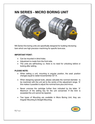 NN SERIES - MICRO BORING UNIT
NN Series fine boring units are specifically designed for building into boring
bars which are high precision machining for specific bore size.
IMPORTANT POINT:
 Can be mounted in blind holes.
 Adjustment is made from the front side.
 The units are self-locking i.e. there is no need for unlocking before or
locking after setting.
PLEASE NOTE:
 When setting a unit, mounting in angular position, the axial position
changes equal to radial movement/tan 53° 8’.
 When designing special tools, please calculate the nominal diameter to
be machined with the unit set to the centre of the adjustment range, ‘X’
this makes it possible to adjust the nominal bore plus and minus.
 Never unscrew the cartridge further than indicated by the letter ‘X’
Maximum of the setting key for the unit concerned. If the limit is
exceeded the unit cannot be repaired.
 Two types of Mounting are available in Micro Boring Unit, they are
Angular Mounting & Straight Mounting.
1 | Page
 