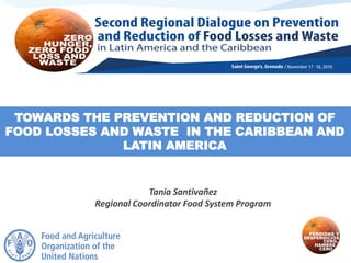 TOWARDS THE PREVENTION AND REDUCTION OF
FOOD LOSSES AND WASTE IN THE CARIBBEAN AND
LATIN AMERICA
Tania Santivañez
Regional Coordinator Food System Program
 