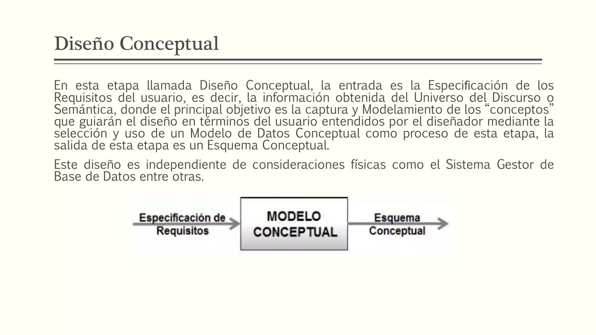 Diseño Conceptual
En esta etapa llamada Diseño Conceptual, la entrada es la Especiﬁcación de los
Requisitos del usuario, es decir, la información obtenida del Universo del Discurso o
Semántica, donde el principal objetivo es la captura y Modelamiento de los “conceptos”
que guiarán el diseño en términos del usuario entendidos por el diseñador mediante la
selección y uso de un Modelo de Datos Conceptual como proceso de esta etapa, la
salida de esta etapa es un Esquema Conceptual.
Este diseño es independiente de consideraciones físicas como el Sistema Gestor de
Base de Datos entre otras.
 