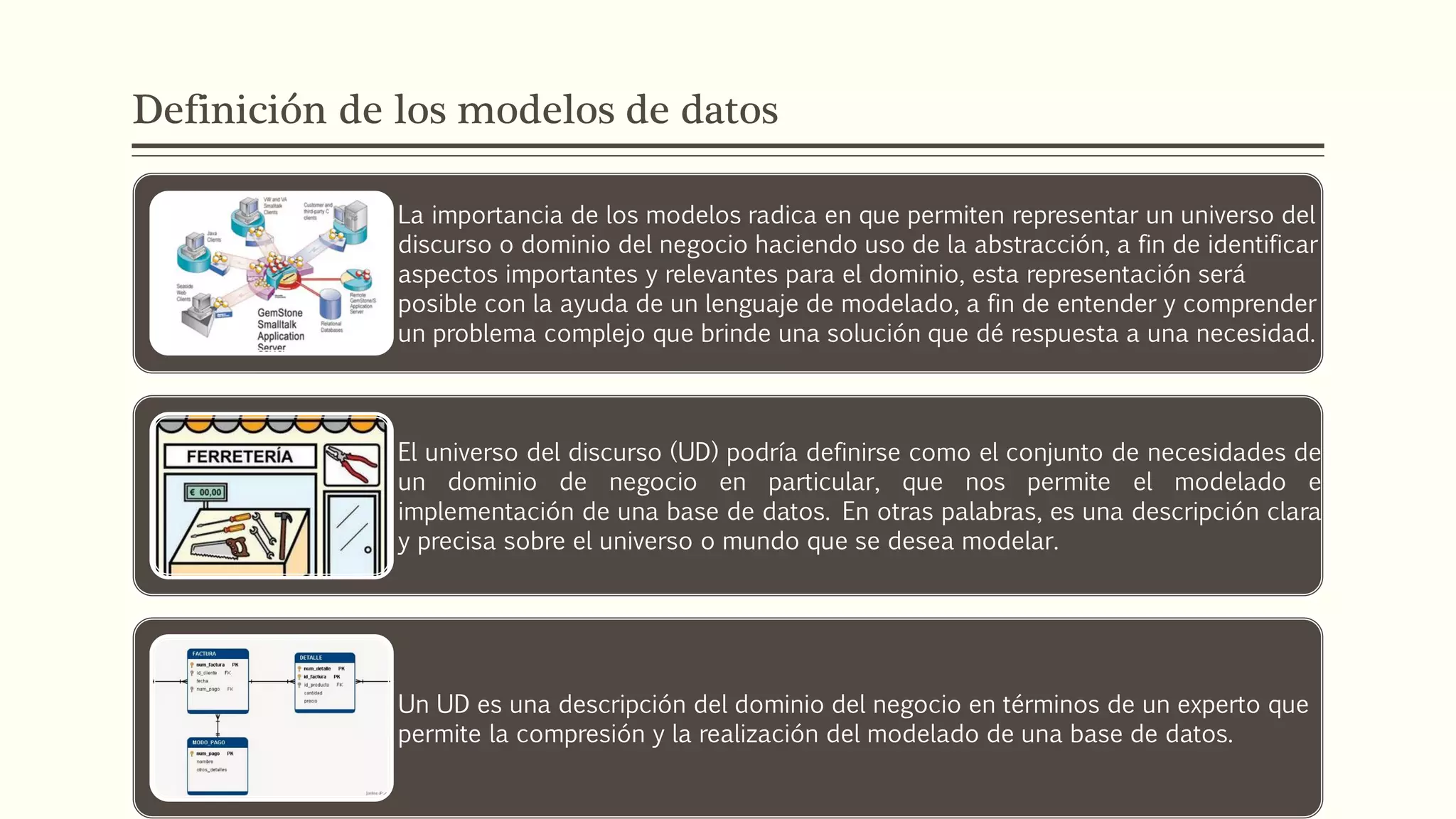Definición de los modelos de datos
La importancia de los modelos radica en que permiten representar un universo del
discurso o dominio del negocio haciendo uso de la abstracción, a fin de identificar
aspectos importantes y relevantes para el dominio, esta representación será
posible con la ayuda de un lenguaje de modelado, a fin de entender y comprender
un problema complejo que brinde una solución que dé respuesta a una necesidad.
El universo del discurso (UD) podría definirse como el conjunto de necesidades de
un dominio de negocio en particular, que nos permite el modelado e
implementación de una base de datos. En otras palabras, es una descripción clara
y precisa sobre el universo o mundo que se desea modelar.
Un UD es una descripción del dominio del negocio en términos de un experto que
permite la compresión y la realización del modelado de una base de datos.
 