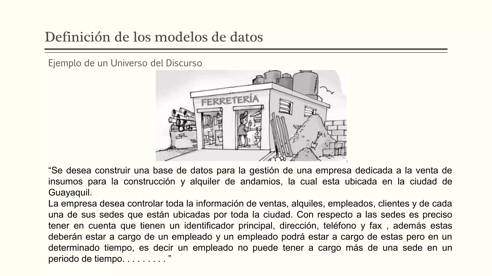 Definición de los modelos de datos
Ejemplo de un Universo del Discurso
“Se desea construir una base de datos para la gestión de una empresa dedicada a la venta de
insumos para la construcción y alquiler de andamios, la cual esta ubicada en la ciudad de
Guayaquil.
La empresa desea controlar toda la información de ventas, alquiles, empleados, clientes y de cada
una de sus sedes que están ubicadas por toda la ciudad. Con respecto a las sedes es preciso
tener en cuenta que tienen un identiﬁcador principal, dirección, teléfono y fax , además estas
deberán estar a cargo de un empleado y un empleado podrá estar a cargo de estas pero en un
determinado tiempo, es decir un empleado no puede tener a cargo más de una sede en un
periodo de tiempo. . . . . . . . . ”
 