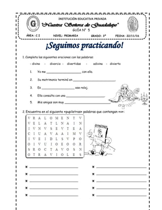 1. Completa las siguientes oraciones con las palabras:
- divino - divorcio - divertidas - adivina - divierto
1. Yo me ___________________ con ella.
2. Su matrimonio terminó en _______________________.
3. Es __________________ ese reloj.
4. Ella consulta con una _____________________.
5. Mis amigas son muy _________________________.
2. Encuentra en el siguiente «pupiletras» palabras que contengan «v»:
ÁREA: C.I NIVEL: PRIMARIA GRADO: 3º FECHA: 22/11/16
INSTITUCIÓN EDUCATIVA PRIVADA
GUÍA N° 5