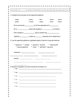 3. Completa las oraciones con las siguientes palabras:
- suave - breve - leve - bravo - nueve
- grave - octavo - nuevo - nieve - huevo
No es una herida __________, se la hizo esquiando en la __________
En la _____________ vuelta sólo quedaban ____________ corredores.
Este champú al _____________ deja el cabello muy ______________
Soplarán __________ y habrá un ________ descenso de la temperatura.
4. Lee las siguientes palabras y agrúpalas según la familia a la que pertenezcan:
* inequívoco * clavado * equívoco* enclavar * equivocación
* equivocadamente * clavar * desclavar* equivocar
inequívoco :________________ ________________ ___
_______________ _________________ __________________
clavado : __________________ _____________________
__________________ _____________________ _____________________
__________________
5. Escribe 2 ejemplos con cada terminación utilizando «v»:
* ava :__________________________________________________
* avo :___________________________________________________
* ivo :__________________________________________________
* iva :__________________________________________________
* evo :__________________________________________________
* eva :__________________________________________________
S e e scrib e co n ______ lo s a d je tivo s te rm in a d o s e n .a v a , a v o , iv o , iv a , e v o , a v e , a v e , e v e
