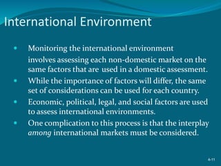 International Environment
 Monitoring the international environment
involves assessing each non-domestic market on the
same factors that are used in a domestic assessment.
 While the importance of factors will differ, the same
set of considerations can be used for each country.
 Economic, political, legal, and social factors are used
to assess international environments.
 One complication to this process is that the interplay
among international markets must be considered.
4-11
 