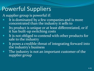 Powerful Suppliers
A supplier group is powerful if:
 It is dominated by a few companies and is more
concentrated than the industry it sells to
 Its product is unique or at least differentiated, or if
it has built-up switching costs
 It is not obliged to contend with other products for
sale to the industry
 It poses a credible threat of integrating forward into
the industry’s business
 The industry is not an important customer of the
supplier group
4-16
 