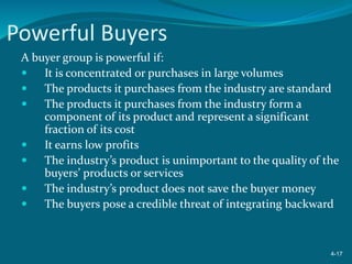 Powerful Buyers
A buyer group is powerful if:
 It is concentrated or purchases in large volumes
 The products it purchases from the industry are standard
 The products it purchases from the industry form a
component of its product and represent a significant
fraction of its cost
 It earns low profits
 The industry’s product is unimportant to the quality of the
buyers’ products or services
 The industry’s product does not save the buyer money
 The buyers pose a credible threat of integrating backward
4-17
 