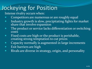 Jockeying for Position
Intense rivalry occurs when:
 Competitors are numerous or are roughly equal
 Industry growth is slow, precipitating fights for market
share that involve expansion
 The product or service lacks differentiation or switching
costs
 Fixed costs are high or the product is perishable,
creating strong temptation to cut prices
 Capacity normally is augmented in large increments
 Exit barriers are high
 Rivals are diverse in strategy, origin, and personality
4-19
 