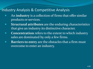 Industry Analysis & Competitive Analysis
 An industry is a collection of firms that offer similar
products or services.
 Structural attributes are the enduring characteristics
that give an industry its distinctive character.
 Concentration refers to the extent to which industry
sales are dominated by only a few firms.
 Barriers to entry are the obstacles that a firm must
overcome to enter an industry.
4-20
 
