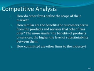 Competitive Analysis
1. How do other firms define the scope of their
market?
2. How similar are the benefits the customers derive
from the products and services that other firms
offer? The more similar the benefits of products
or services, the higher the level of substitutability
between them.
3. How committed are other firms to the industry?
4-21
 