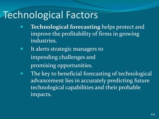 Technological Factors
 Technological forecasting helps protect and
improve the profitability of firms in growing
industries.
 It alerts strategic managers to
impending challenges and
promising opportunities.
 The key to beneficial forecasting of technological
advancement lies in accurately predicting future
technological capabilities and their probable
impacts.
4-9
 