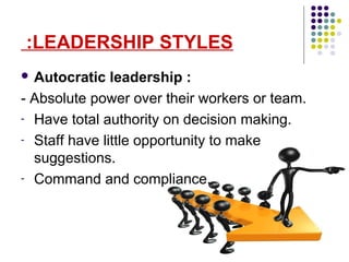 LEADERSHIP STYLES:
 Autocratic leadership :
- Absolute power over their workers or team.
- Have total authority on decision making.
- Staff have little opportunity to make
suggestions.
- Command and compliance.
 