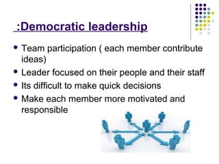 Democratic leadership:
 Team participation ( each member contribute
ideas)
 Leader focused on their people and their staff
 Its difficult to make quick decisions
 Make each member more motivated and
responsible
 