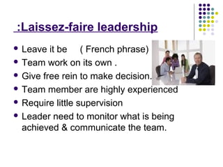 Laissez-faire leadership:
 Leave it be ( French phrase)
 Team work on its own .
 Give free rein to make decision.
 Team member are highly experienced
 Require little supervision
 Leader need to monitor what is being
achieved & communicate the team.
 