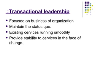 Transactional leadership:
 Focused on business of organization
 Maintain the status que.
 Existing cervices running smoothly
 Provide stability to cervices in the face of
change.
 
