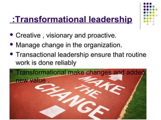 Transformational leadership:
 Creative , visionary and proactive.
 Manage change in the organization.
 Transactional leadership ensure that routine
work is done reliably
 Transformational make changes and added
new value .
 