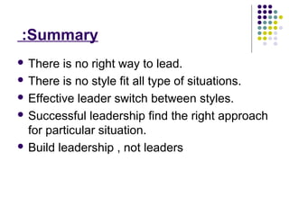 Summary:
 There is no right way to lead.
 There is no style fit all type of situations.
 Effective leader switch between styles.
 Successful leadership find the right approach
for particular situation.
 Build leadership , not leaders
 